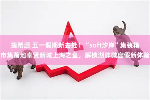 捷希源 五一假期新去处！“soft汐岸”集装箱市集落地奉贤新城上海之鱼，解锁湖畔微度假新体验